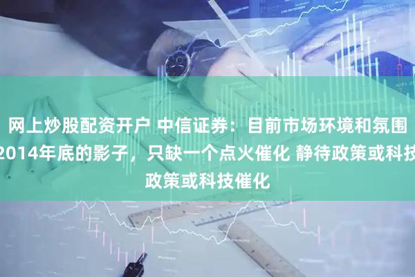 网上炒股配资开户 中信证券：目前市场环境和氛围有些2014年底的影子，只缺一个点火催化 静待政策或科技催化