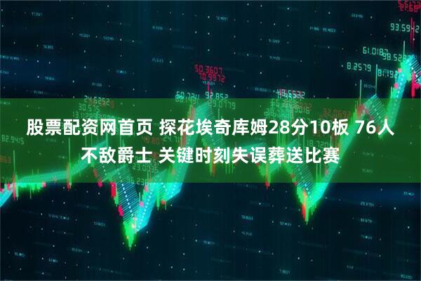 股票配资网首页 探花埃奇库姆28分10板 76人不敌爵士 关键时刻失误葬送比赛