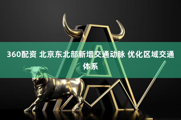 360配资 北京东北部新增交通动脉 优化区域交通体系