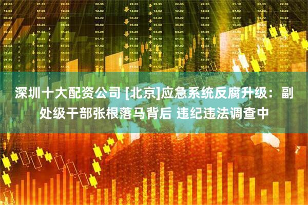 深圳十大配资公司 [北京]应急系统反腐升级：副处级干部张根落马背后 违纪违法调查中
