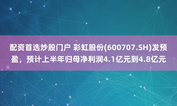配资首选炒股门户 彩虹股份(600707.SH)发预盈，预计上半年归母净利润4.1亿元到4.8亿元
