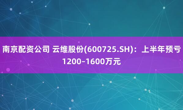 南京配资公司 云维股份(600725.SH)：上半年预亏1200–1600万元