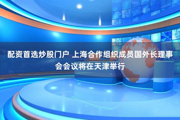 配资首选炒股门户 上海合作组织成员国外长理事会会议将在天津举行
