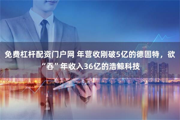 免费杠杆配资门户网 年营收刚破5亿的德固特，欲“吞”年收入36亿的浩鲸科技