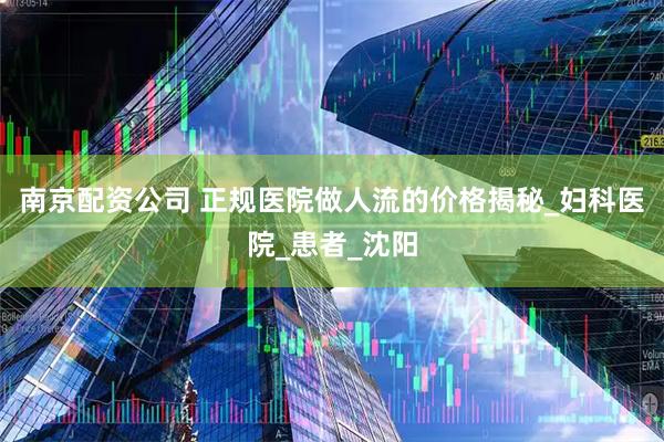 南京配资公司 正规医院做人流的价格揭秘_妇科医院_患者_沈阳