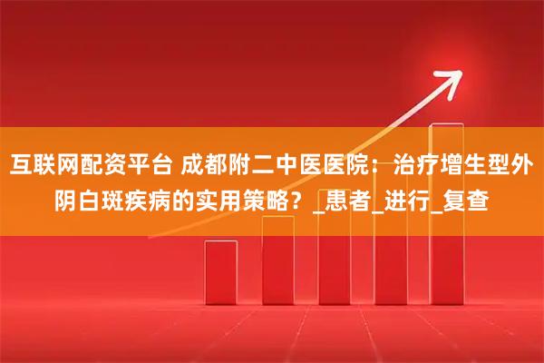互联网配资平台 成都附二中医医院：治疗增生型外阴白斑疾病的实用策略？_患者_进行_复查