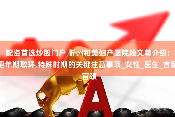 配资首选炒股门户 忻州和美妇产医院段文蓉介绍：更年期取环,特殊时期的关键注意事项_女性_医生_宫颈