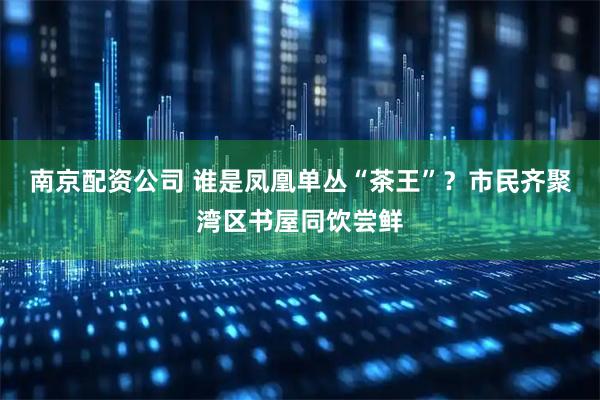 南京配资公司 谁是凤凰单丛“茶王”？市民齐聚湾区书屋同饮尝鲜