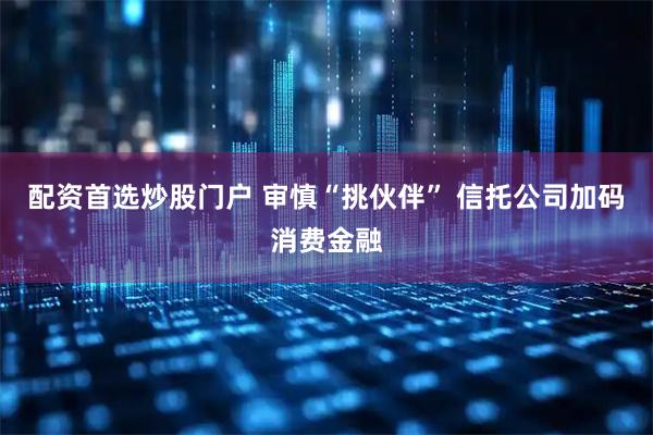 配资首选炒股门户 审慎“挑伙伴” 信托公司加码消费金融