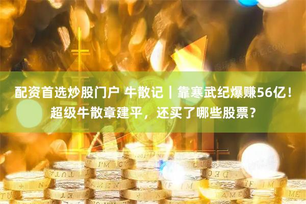 配资首选炒股门户 牛散记｜靠寒武纪爆赚56亿！超级牛散章建平，还买了哪些股票？