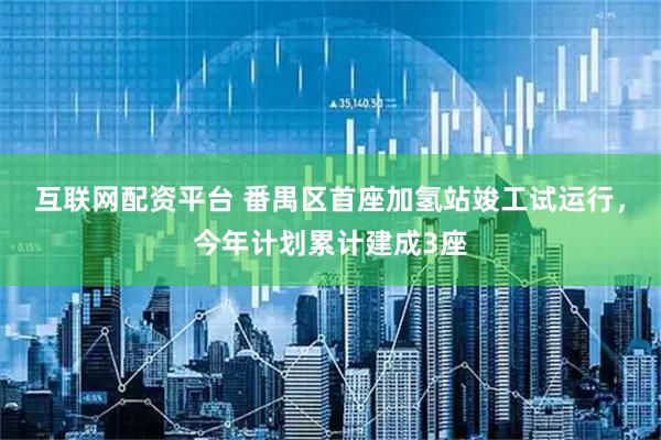 互联网配资平台 番禺区首座加氢站竣工试运行，今年计划累计建成3座