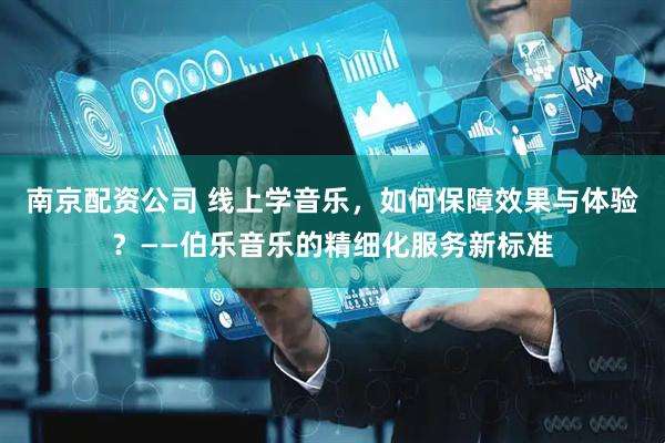 南京配资公司 线上学音乐，如何保障效果与体验？——伯乐音乐的精细化服务新标准
