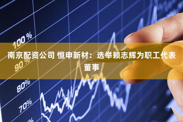 南京配资公司 恒申新材：选举赖志辉为职工代表董事