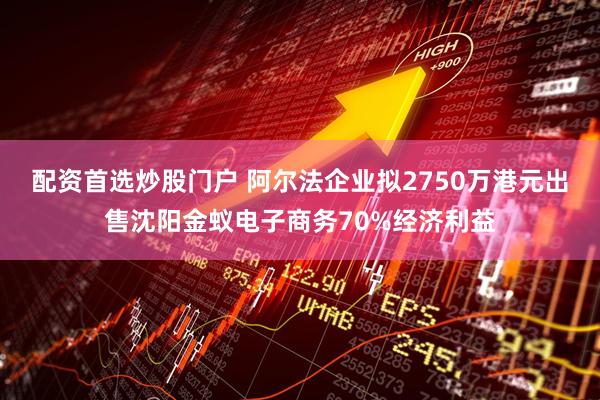 配资首选炒股门户 阿尔法企业拟2750万港元出售沈阳金蚁电子商务70%经济利益