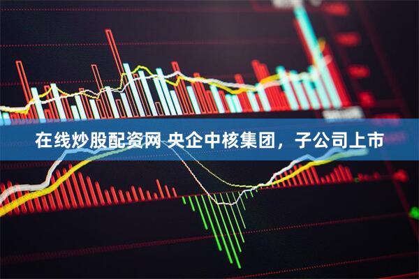 在线炒股配资网 央企中核集团，子公司上市