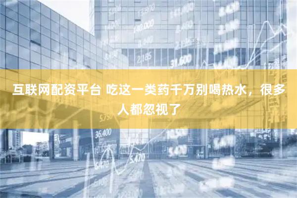 互联网配资平台 吃这一类药千万别喝热水，很多人都忽视了