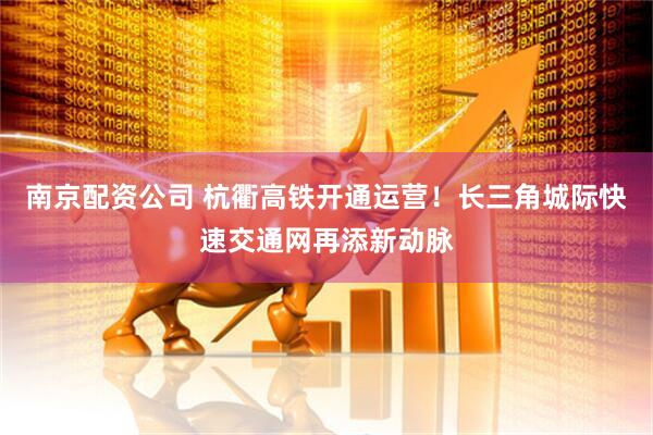 南京配资公司 杭衢高铁开通运营！长三角城际快速交通网再添新动脉
