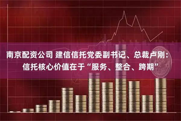 南京配资公司 建信信托党委副书记、总裁卢刚： 信托核心价值在于“服务、整合、跨期”