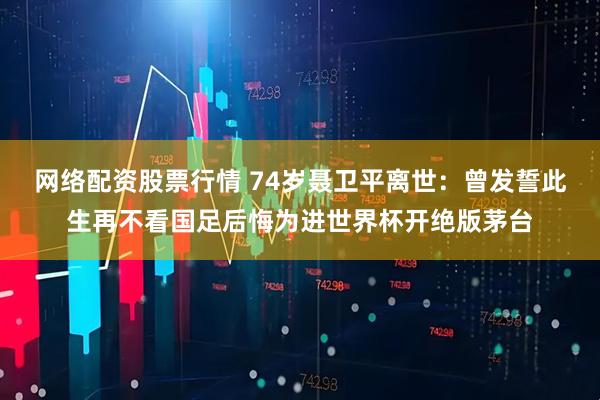 网络配资股票行情 74岁聂卫平离世：曾发誓此生再不看国足后悔为进世界杯开绝版茅台