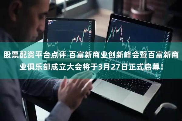 股票配资平台点评 百富新商业创新峰会暨百富新商业俱乐部成立大会将于3月27日正式启幕！