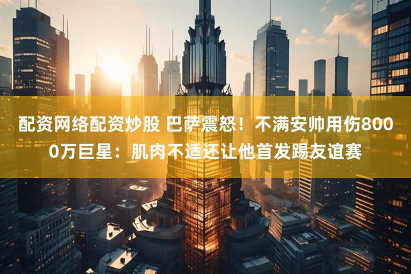 配资网络配资炒股 巴萨震怒！不满安帅用伤8000万巨星：肌肉不适还让他首发踢友谊赛