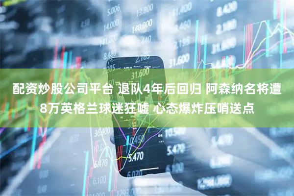 配资炒股公司平台 退队4年后回归 阿森纳名将遭8万英格兰球迷狂嘘 心态爆炸压哨送点