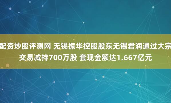 配资炒股评测网 无锡振华控股股东无锡君润通过大宗交易减持700万股 套现金额达1.667亿元