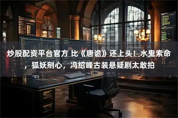 炒股配资平台官方 比《唐诡》还上头！水鬼索命，狐妖剜心，冯绍峰古装悬疑剧太敢拍