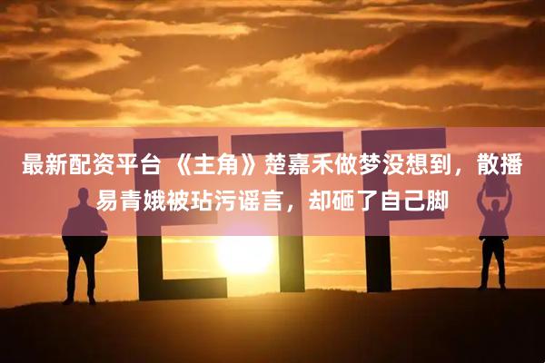 最新配资平台 《主角》楚嘉禾做梦没想到，散播易青娥被玷污谣言，却砸了自己脚