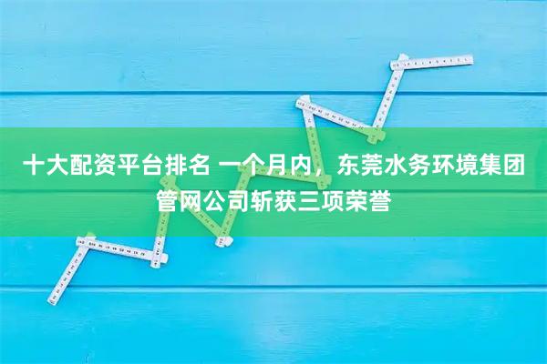 十大配资平台排名 一个月内，东莞水务环境集团管网公司斩获三项荣誉